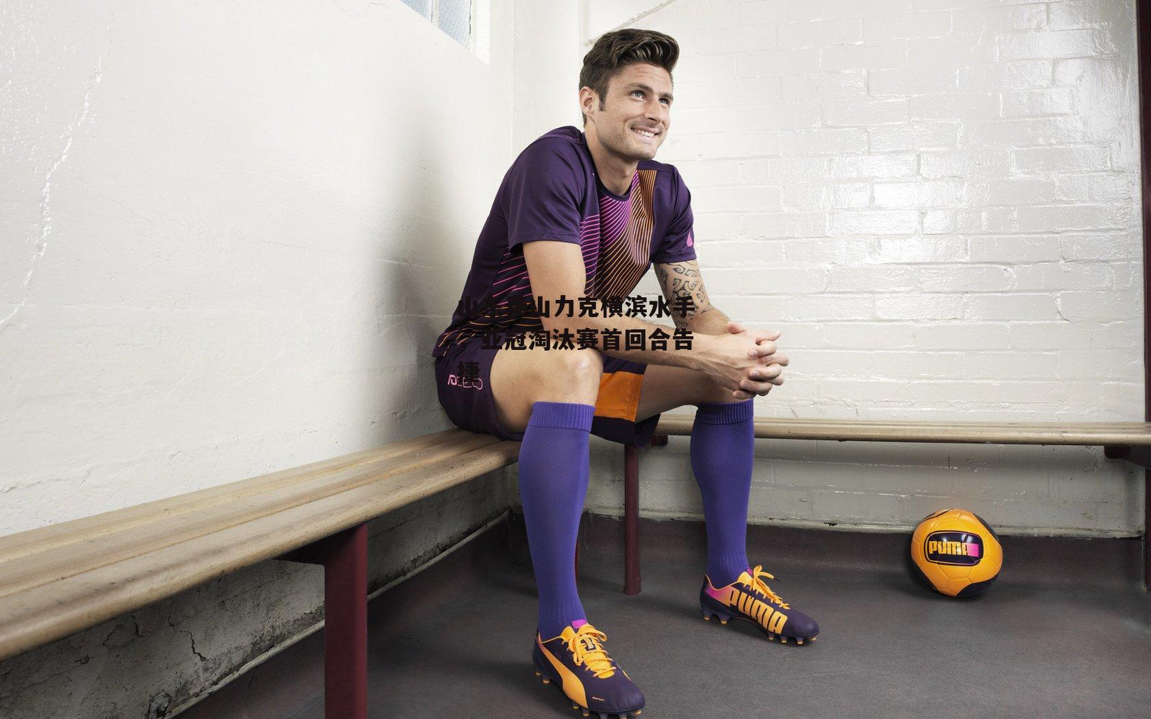 山东泰山力克横滨水手,亚冠淘汰赛首回合告捷-1xbet中文版APP